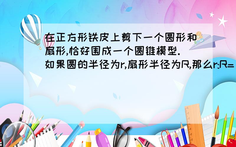 在正方形铁皮上剪下一个圆形和扇形,恰好围成一个圆锥模型.如果圆的半径为r,扇形半径为R,那么r:R=( )