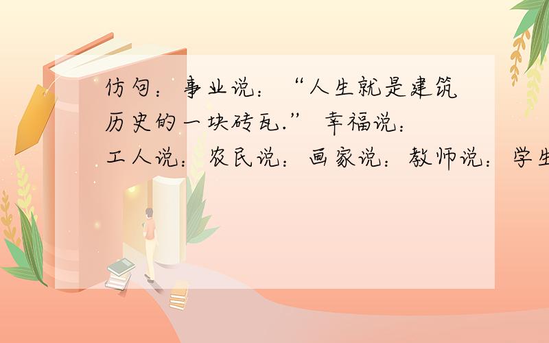 仿句：事业说：“人生就是建筑历史的一块砖瓦.” 幸福说：工人说：农民说：画家说：教师说：学生说：