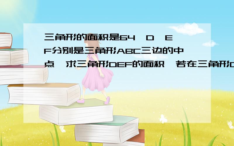 三角形的面积是64,D、E、F分别是三角形ABC三边的中点,求三角形DEF的面积,若在三角形DEF内部再作这样的一个三角形,则其面积是多少?若作出这样的第四个三角形其面积是多少?