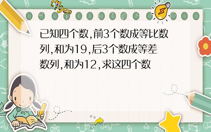 已知四个数,前3个数成等比数列,和为19,后3个数成等差数列,和为12,求这四个数