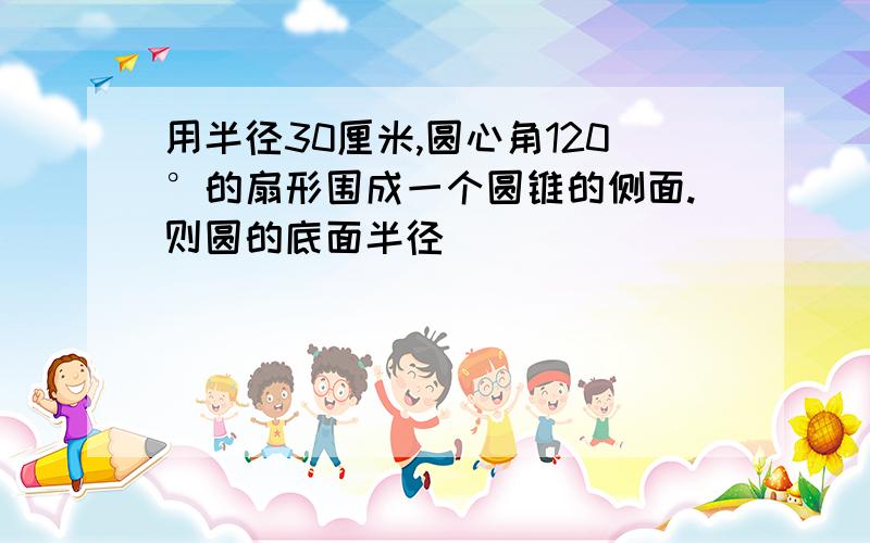 用半径30厘米,圆心角120°的扇形围成一个圆锥的侧面.则圆的底面半径