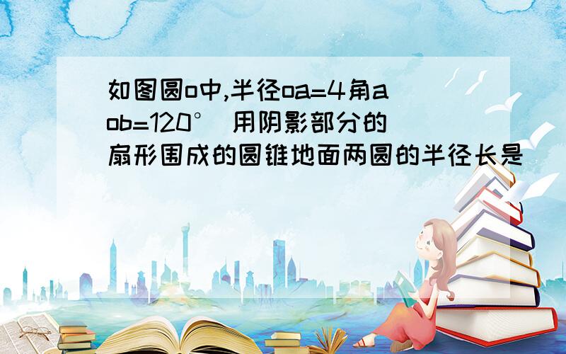 如图圆o中,半径oa=4角aob=120° 用阴影部分的扇形围成的圆锥地面两圆的半径长是