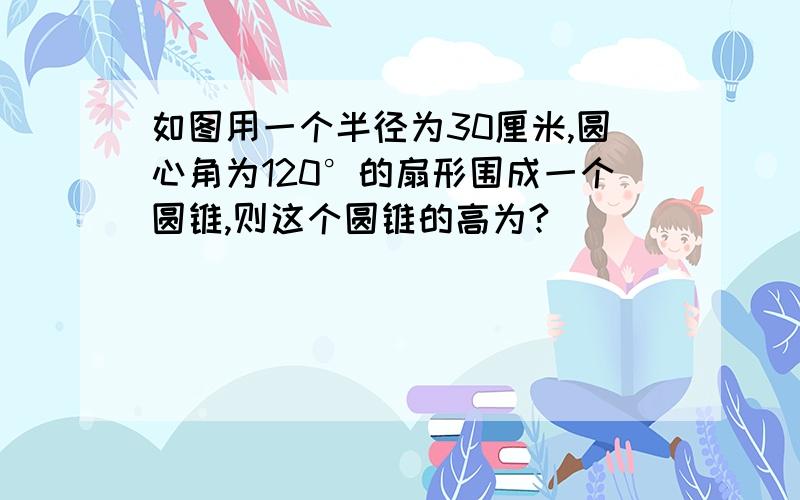 如图用一个半径为30厘米,圆心角为120°的扇形围成一个圆锥,则这个圆锥的高为?