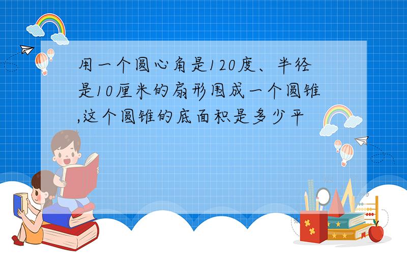 用一个圆心角是120度、半径是10厘米的扇形围成一个圆锥,这个圆锥的底面积是多少平