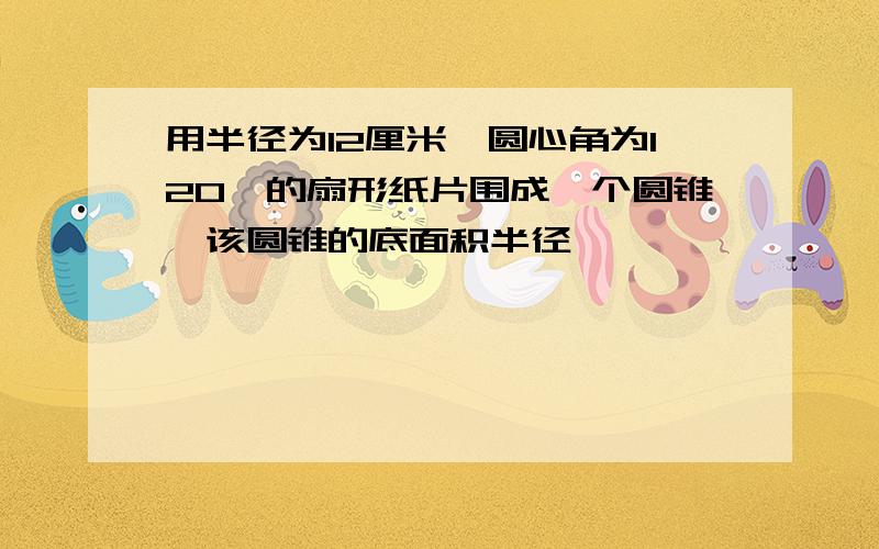 用半径为12厘米、圆心角为120°的扇形纸片围成一个圆锥,该圆锥的底面积半径