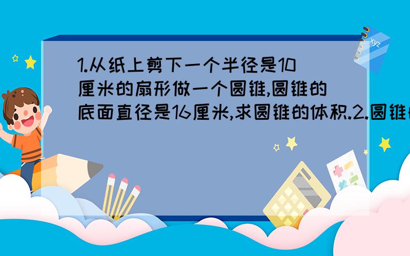 1.从纸上剪下一个半径是10厘米的扇形做一个圆锥,圆锥的底面直径是16厘米,求圆锥的体积.2.圆锥的高和底面半径都等于正方体的棱长.已知正方体的体积是60立方厘米,圆锥的体积是多少立方分