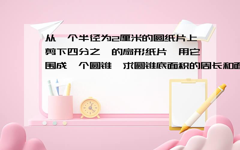 从一个半径为2厘米的圆纸片上剪下四分之一的扇形纸片,用它围成一个圆锥,求圆锥底面积的周长和面积各是多少