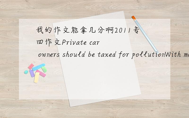 我的作文能拿几分啊2011专四作文Private car owners should be taxed for pollutionWith more and more private cars swarming into our lives,we seem to have less fresh air and more risks of getting a disease.Some maintian that we should control