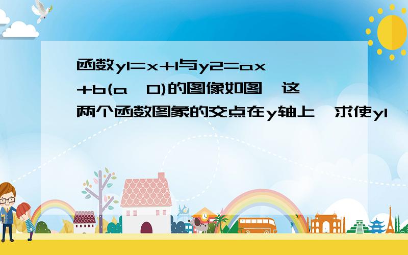 函数y1=x+1与y2=ax+b(a≠0)的图像如图,这两个函数图象的交点在y轴上,求使y1,y2的值都大于零的x的取值范