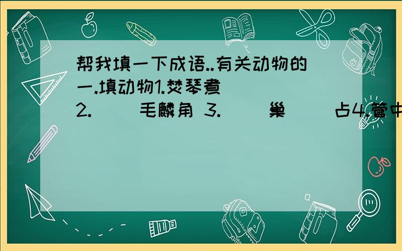 帮我填一下成语..有关动物的一.填动物1.焚琴煮( ) 2.( )毛麟角 3.( )巢( )占4.管中窥( ) 5.( )程万里 6.门可罗( )二.趣味成语请你在每一行的空格里填上一个国家或我国省市的名,使其前后各组成一