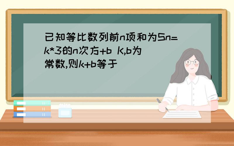 已知等比数列前n项和为Sn=k*3的n次方+b K,b为常数,则k+b等于