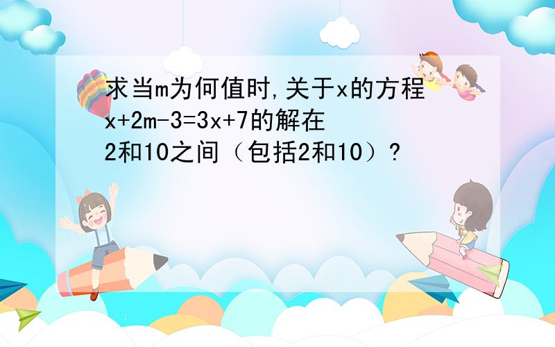 求当m为何值时,关于x的方程x+2m-3=3x+7的解在2和10之间（包括2和10）?