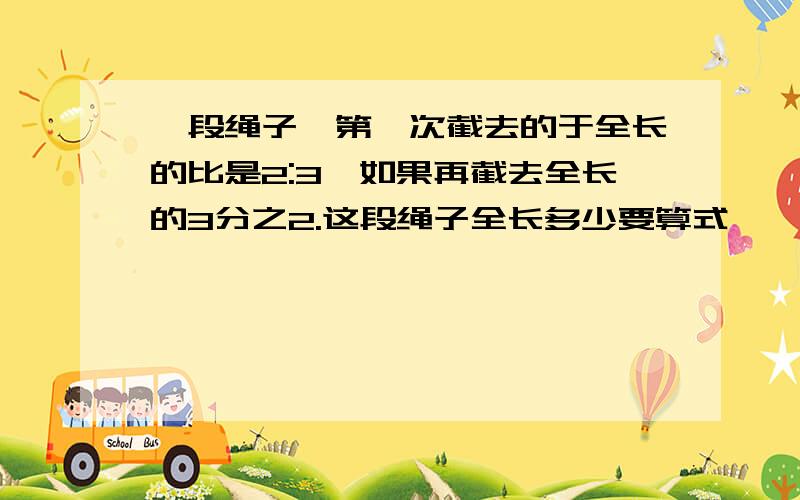 一段绳子,第一次截去的于全长的比是2:3,如果再截去全长的3分之2.这段绳子全长多少要算式