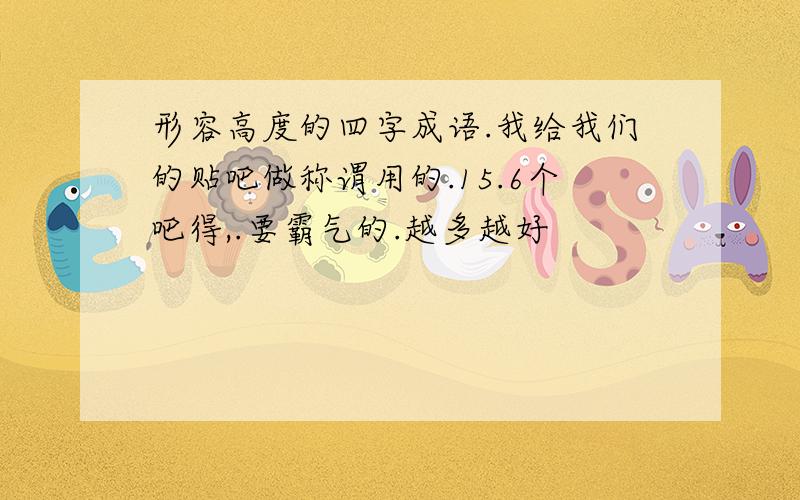 形容高度的四字成语.我给我们的贴吧做称谓用的.15.6个吧得,.要霸气的.越多越好