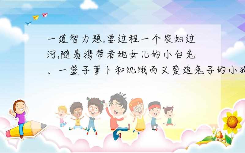 一道智力题,要过程一个农妇过河,随着携带者她女儿的小白兔、一篮子萝卜和饥饿而又爱追兔子的小狗.小船一次只能载她本人和一样东西,而她不能让狗和兔子单独留在一起,也不能让小白兔