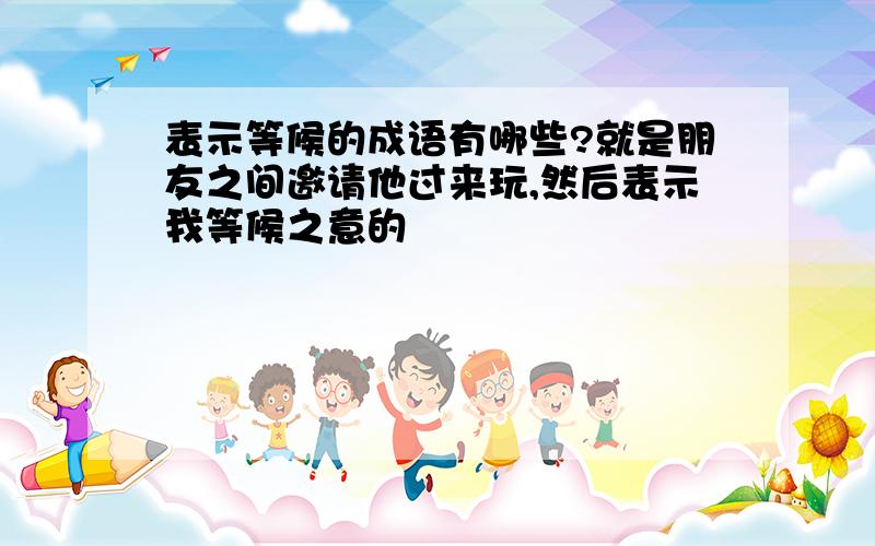 表示等候的成语有哪些?就是朋友之间邀请他过来玩,然后表示我等候之意的