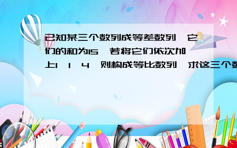 已知某三个数列成等差数列,它们的和为15,若将它们依次加上1,1,4,则构成等比数列,求这三个数