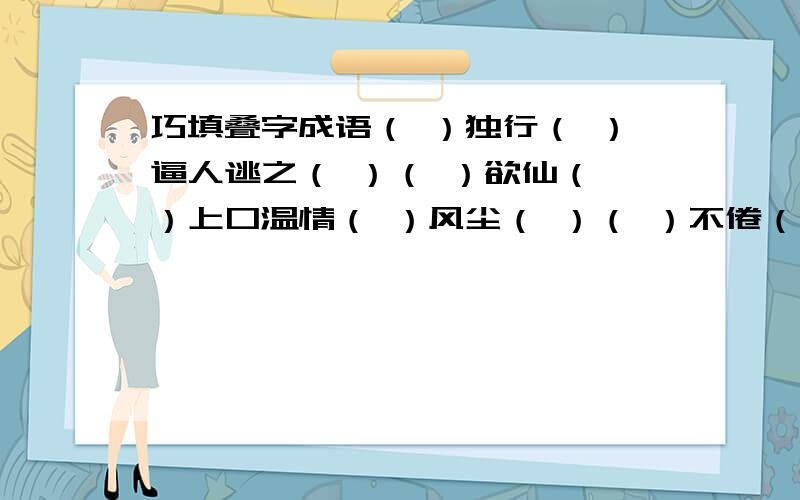 巧填叠字成语（ ）独行（ ）逼人逃之（ ）（ ）欲仙（ ）上口温情（ ）风尘（ ）（ ）不倦（ ）而谈鬼鬼（ ）天网（ ）（ ）如生忧心（ ）浑浑（ ）