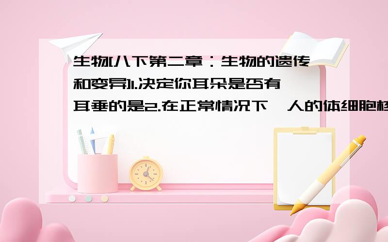 生物[八下第二章：生物的遗传和变异]1.决定你耳朵是否有耳垂的是2.在正常情况下,人的体细胞核生殖细胞的染色体数分别是3.人类能卷舌是一种显性形状.如果一个家庭中的母亲和一个子女是