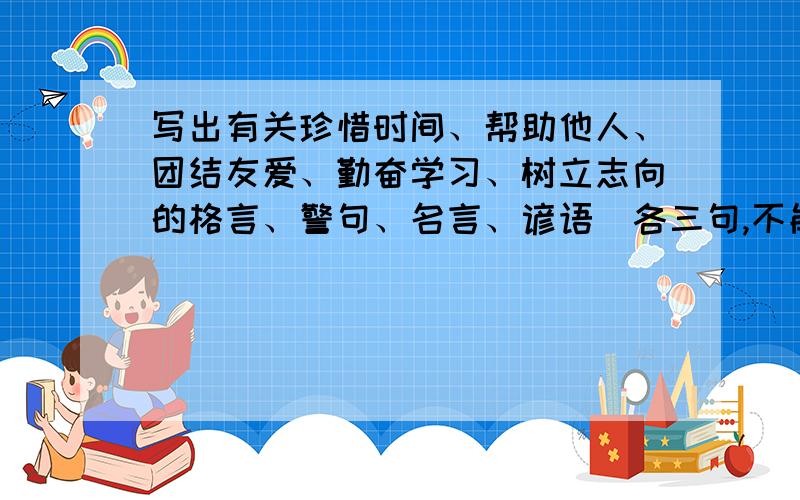 写出有关珍惜时间、帮助他人、团结友爱、勤奋学习、树立志向的格言、警句、名言、谚语（各三句,不能少）另一个问题：有的同学在总结反思时,总是羡慕别人的优秀,总是抱怨自己不够细