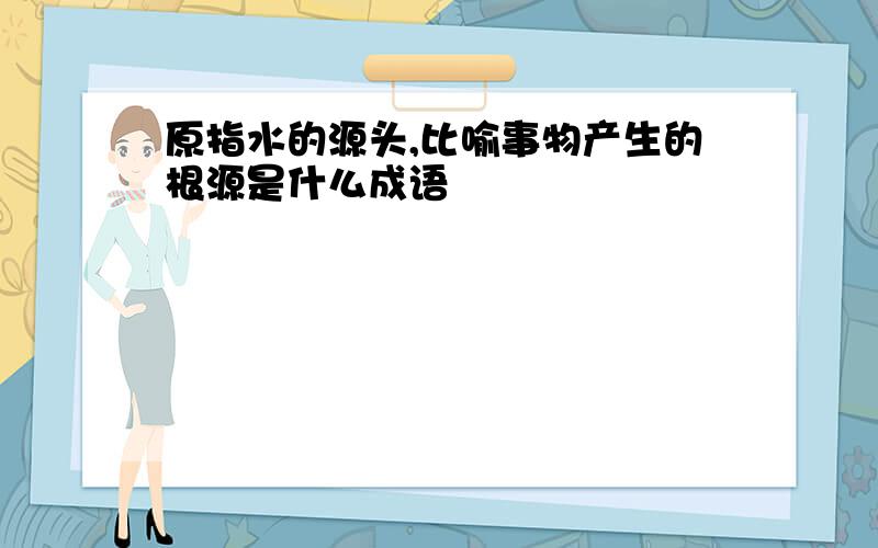 原指水的源头,比喻事物产生的根源是什么成语