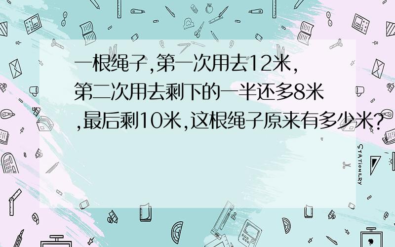 一根绳子,第一次用去12米,第二次用去剩下的一半还多8米,最后剩10米,这根绳子原来有多少米?