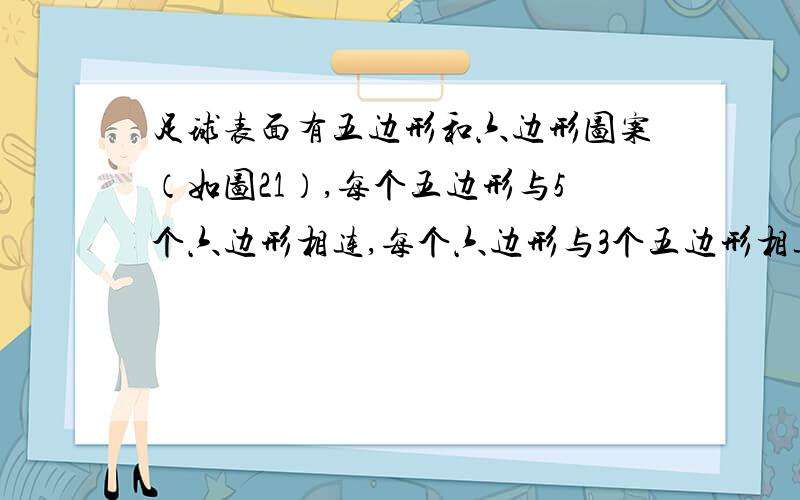 足球表面有五边形和六边形图案（如图21）,每个五边形与5个六边形相连,每个六边形与3个五边形相连那么足球表面的五边形和六边形的最简整数比是 .