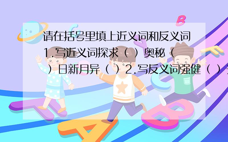 请在括号里填上近义词和反义词1.写近义词探求（ ）奥秘（ ）日新月异（ ）2.写反义词强健（ ）升起（ ）稀奇（ ）日新月异（ ）