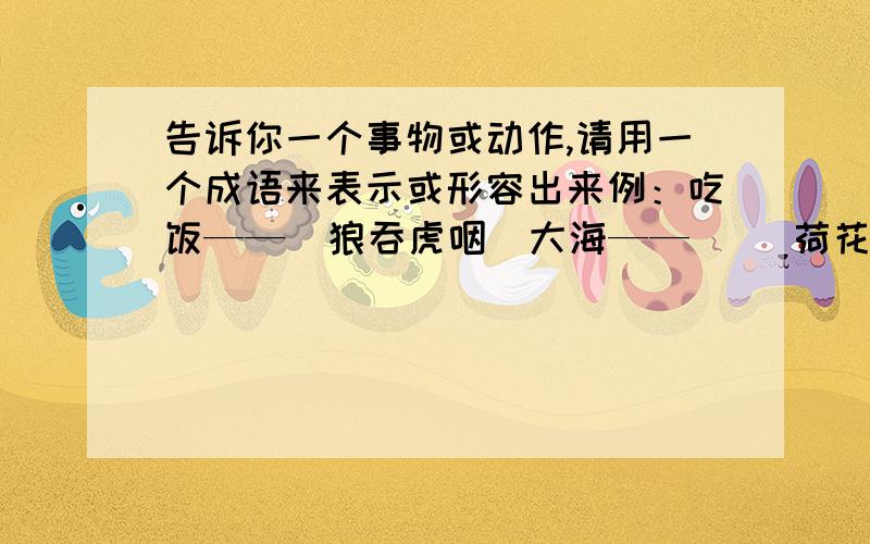 告诉你一个事物或动作,请用一个成语来表示或形容出来例：吃饭——（狼吞虎咽）大海——（ ）荷花——（ ）祖国——（ ）