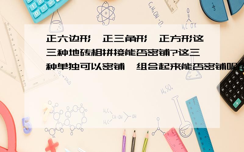 正六边形,正三角形,正方形这三种地砖相拼接能否密铺?这三种单独可以密铺,组合起来能否密铺呢最好有密铺后的效果!