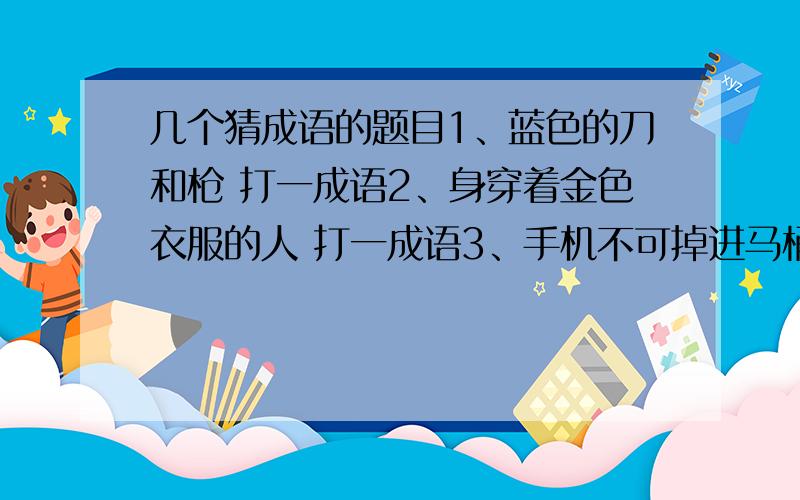 几个猜成语的题目1、蓝色的刀和枪 打一成语2、身穿着金色衣服的人 打一成语3、手机不可掉进马桶里弄湿 打一成语都有点脑筋急转弯 最后个我觉着是 机不可失（湿）