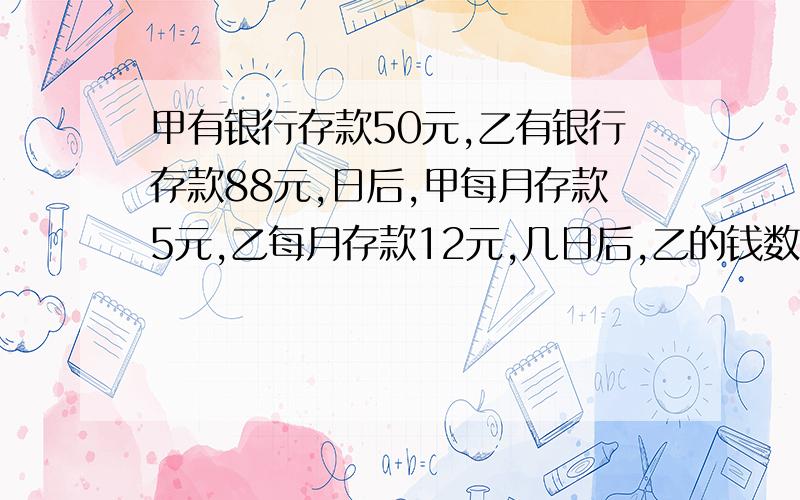 甲有银行存款50元,乙有银行存款88元,日后,甲每月存款5元,乙每月存款12元,几日后,乙的钱数是甲的钱数的2倍?(列方程,milk0340