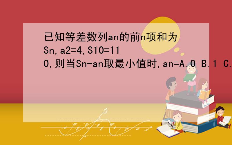 已知等差数列an的前n项和为Sn,a2=4,S10=110,则当Sn-an取最小值时,an=A.0 B.1 C.2 D.-1/4设a1=a,an=a+(n-1)da2=a+d=4S10=10a+10(10-1)d/2=110由以上可得a=d=2所以an=2+(n-1)×2=2nSn=na+n(n-1)d/2=n²+n则Sn-an=n²+n-2n=n²-n