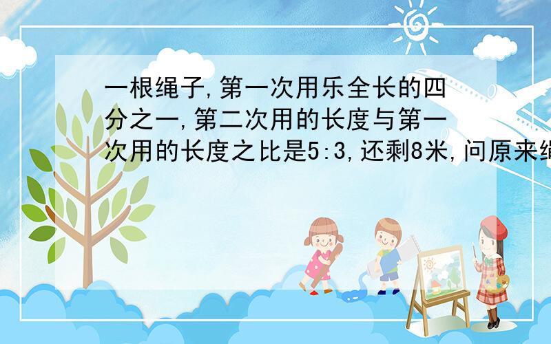 一根绳子,第一次用乐全长的四分之一,第二次用的长度与第一次用的长度之比是5:3,还剩8米,问原来绳子多长?