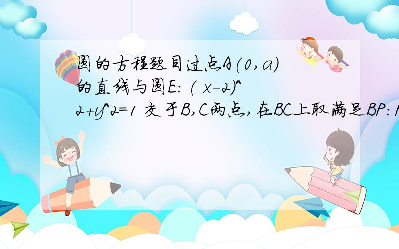 圆的方程题目过点A(0,a)的直线与圆E:( x-2)^2+y^2=1 交于B,C两点,在BC上取满足BP:PC=AB:AC的点P.(1)求P点的轨迹方程:(2)设所求轨迹方程与圆E交于M,N两点,求△EMN(E为圆心)面积的最大值.