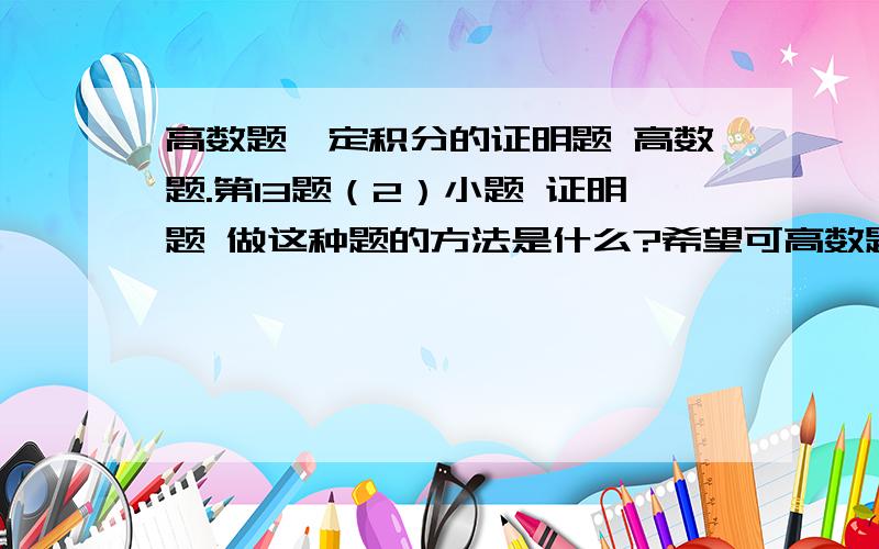 高数题,定积分的证明题 高数题.第13题（2）小题 证明题 做这种题的方法是什么?希望可高数题,定积分的证明题  高数题. 第13题（2）小题 证明题 做这种题的方法是什么?希望可以详细写出步