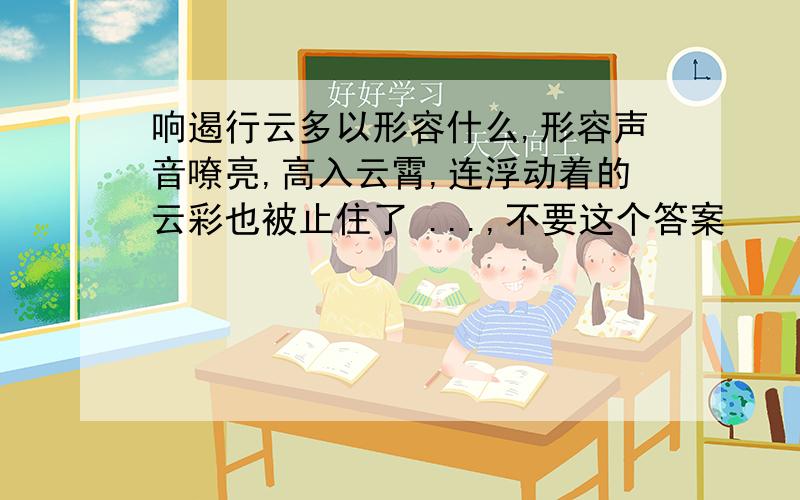 响遏行云多以形容什么,形容声音嘹亮,高入云霄,连浮动着的云彩也被止住了 ...,不要这个答案