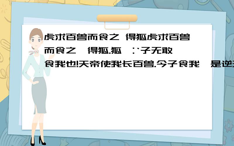 虎求百兽而食之 得狐虎求百兽而食之,得狐.狐曰:‘子无敢食我也!天帝使我长百兽.今子食我,是逆天帝命也!子以我为不信,吾为子先行,于随我后,观百兽之见我而敢不走乎?’虎以为然,故遂与之