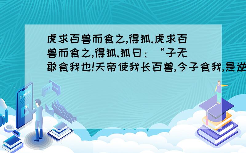 虎求百兽而食之,得狐.虎求百兽而食之,得狐.狐曰：“子无敢食我也!天帝使我长百兽,今子食我,是逆天帝命也.子以我为不信,吾为子先行,子随我后,观百兽之见我而敢不走乎?”虎以为然,故遂与