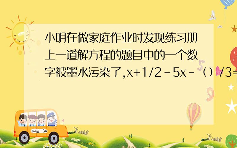 小明在做家庭作业时发现练习册上一道解方程的题目中的一个数字被墨水污染了,x+1/2-5x-（）/3=-1/2他知道这道题的解是x=2,求出（）的内容