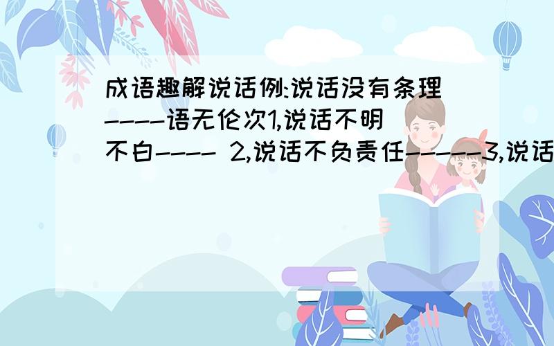 成语趣解说话例:说话没有条理----语无伦次1,说话不明不白---- 2,说话不负责任-----3,说话不含事理---- 4,说话理直气壮-----5,说话连续不断----6,说话毫无根据----- 7,说话不切实际--- 8,说话没有新意