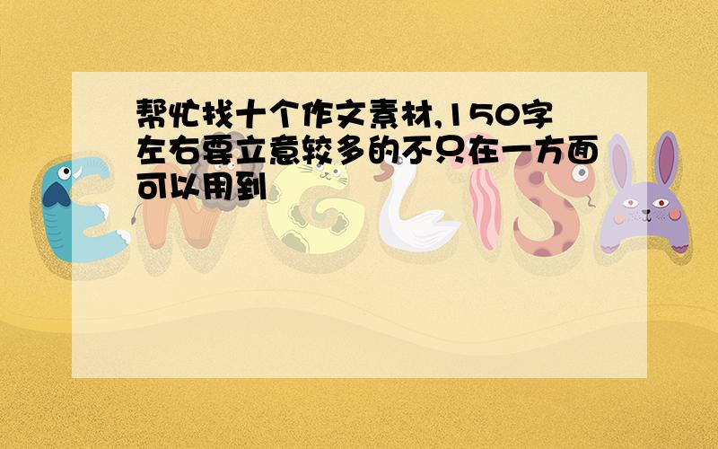 帮忙找十个作文素材,150字左右要立意较多的不只在一方面可以用到