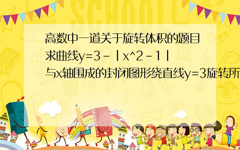 高数中一道关于旋转体积的题目求曲线y=3-|x^2-1|与x轴围成的封闭图形绕直线y=3旋转所得的旋转体积.我知道围绕y轴怎么做,可是y=3有什么区别吗?v=2[π*3^2-π∫(3-2-x^2)^2-π∫(3-4+x^2)^2]dx其中π*3^2表