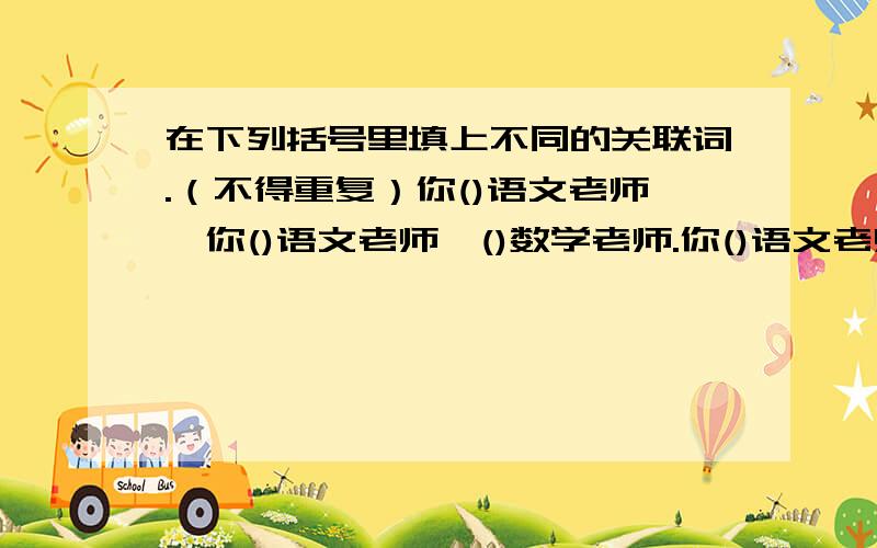 在下列括号里填上不同的关联词.（不得重复）你()语文老师,你()语文老师,()数学老师.你()语文老师,()数学老师.