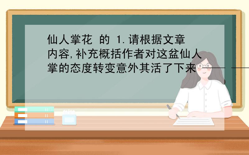 仙人掌花 的 1.请根据文章内容,补充概括作者对这盆仙人掌的态度转变意外其活了下来 —— —— .2.开头作者为什么要写“我”养“海棠,月季,杜鹃,米兰,文竹……”的经过?3.仙人掌开出了“