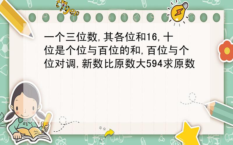 一个三位数,其各位和16,十位是个位与百位的和,百位与个位对调,新数比原数大594求原数