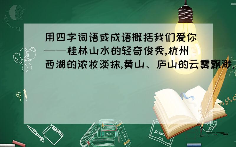 用四字词语或成语概括我们爱你——桂林山水的轻奇俊秀,杭州西湖的浓妆淡抹,黄山、庐山的云雾飘渺,长江、黄河的波澜壮阔.我们爱你——龙井茶的清香,茅台酒的醇美,江南丝绸的逛街绚丽,