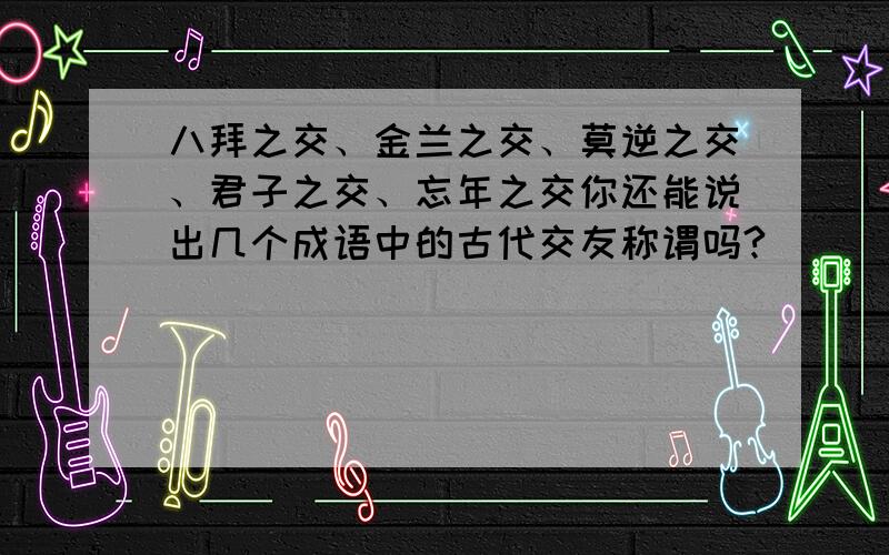 八拜之交、金兰之交、莫逆之交、君子之交、忘年之交你还能说出几个成语中的古代交友称谓吗?