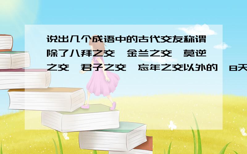 说出几个成语中的古代交友称谓除了八拜之交、金兰之交、莫逆之交、君子之交、忘年之交以外的,8天之内上交,