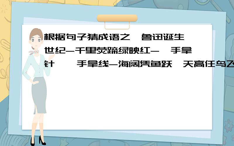 根据句子猜成语之一鲁迅诞生一世纪-千里荧蹄绿映红-一手拿针,一手拿线-海阔凭鱼跃,天高任鸟飞-